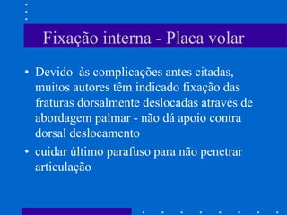 Fixação interna - Placa volar
• Devido às complicações antes citadas,
muitos autores têm indicado fixação das
fraturas dorsalmente deslocadas através de
abordagem palmar - não dá apoio contra
dorsal deslocamento
• cuidar último parafuso para não penetrar
articulação
 