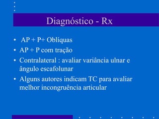 Diagnóstico - Rx
• AP + P+ Oblíquas
• AP + P com tração
• Contralateral : avaliar variância ulnar e
ângulo escafolunar
• Alguns autores indicam TC para avaliar
melhor incongruência articular
 