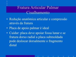 Fratura Articular Palmar
Cisalhamento
• Redução anatômica articular e compressão
através da fratura
• Placa de apoio palmar é ideal
• Cuidar: placa deve apoiar fossa lunar e se
fratura dorso radial a placa submoldada
pode deslocar dorsalmente o fragmento
distal
 
