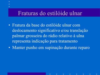 Fraturas do estilóide ulnar
• Fratura da base do estilóide ulnar com
deslocamento significativo e/ou translação
palmar grosseira do rádio relativo à ulna
representa indicação para tratamento
• Manter punho em supinação durante reparo
 