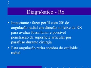 Diagnóstico - Rx
• Importante : fazer perfil com 20º de
angulação radial em direção ao feixe de RX
para avaliar fossa lunar e possível
penetração da superfície articular por
parafuso durante cirurgia
• Esta angulação retira sombra do estilóide
radial
 