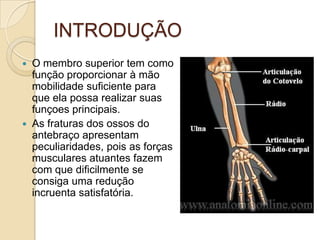 INTRODUÇÃO
   O membro superior tem como
    função proporcionar à mão
    mobilidade suficiente para
    que ela possa realizar suas
    funçoes principais.
   As fraturas dos ossos do
    antebraço apresentam
    peculiaridades, pois as forças
    musculares atuantes fazem
    com que dificilmente se
    consiga uma redução
    incruenta satisfatória.
 