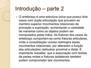 Introdução – parte 2
   O antebraço é uma estrutura única que possui dois
    ossos com dupla articulação que proveem ao
    membro superior movimentos rotacionais de
    pronação e supinação, aumentando a variedade
    de maneiras como os objetos podem ser
    manipulados pelas mãos. As fraturas dos ossos do
    antebraço comportam-se como fraturas articulares,
    onde a consolidação viciosa restringirá esses
    movimentos rotacionais, por alterarem a função
    das articulações radioulnar proximal e distal. É
    importante ressaltar, que a associação com lesões
    de partes moles e fraturas ipsilaterais também
    podem comprometer tais movimentos.
 