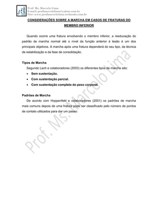 Prof. Ms. Marcelo Lima
E-mail: profmarcelolima@yahoo.com.br
Site: www.profmarcelolima.webnode.com.br
CONSIDERAÇÕES SOBRE A MARCHA EM CASOS DE FRATURAS DO
MEMBRO INFERIOR
Quando ocorre uma fratura envolvendo o membro inferior, a reeducação do
padrão de marcha normal até o nível da função anterior à lesão é um dos
principais objetivos. A marcha após uma fratura dependerá do seu tipo, da técnica
de estabilização e da fase de consolidação.
Tipos de Marcha
Segundo Lech e colaboradores (2003) os diferentes tipos de marcha são:
 Sem sustentação.
 Com sustentação parcial.
 Com sustentação completa do peso corporal.
Padrões de Marcha
De acordo com Hoppenfeld e colaboradores (2001) os padrões de marcha
mais comuns depois de uma fratura pode ser classificado pelo número de pontos
de contato utilizados para dar um passo:
 