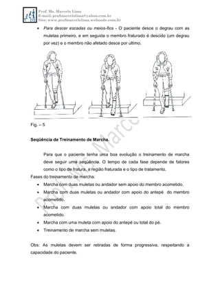 Prof. Ms. Marcelo Lima
E-mail: profmarcelolima@yahoo.com.br
Site: www.profmarcelolima.webnode.com.br
 Para descer escadas ou meios-fios - O paciente desce o degrau com as
muletas primeiro, e em seguida o membro fraturado é descido (um degrau
por vez) e o membro não afetado desce por ultimo.
Fig. – 5
Seqüência de Treinamento de Marcha.
Para que o paciente tenha uma boa evolução o treinamento de marcha
deve seguir uma seqüência. O tempo de cada fase depende de fatores
como o tipo de fratura, a região fraturada e o tipo de tratamento.
Fases do treinamento de marcha:
 Marcha com duas muletas ou andador sem apoio do membro acometido.
 Marcha com duas muletas ou andador com apoio do antepé do membro
acometido.
 Marcha com duas muletas ou andador com apoio total do membro
acometido.
 Marcha com uma muleta com apoio do antepé ou total do pé.
 Treinamento de marcha sem muletas.
Obs: As muletas devem ser retiradas de forma progressiva, respeitando a
capacidade do paciente.
 