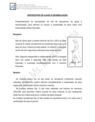 Prof. Ms. Marcelo Lima
E-mail: profmarcelolima@yahoo.com.br
Site: www.profmarcelolima.webnode.com.br
DISPOSITIVOS DE AJUDA À DEAMBULAÇÃO
Freqüentemente há necessidade do uso de dispositivos de ajuda à
deambulação, para eliminar ou reduzir a sustentação de peso sobre uma
extremidade inferior fraturada.
Bengalas
São de vários tipos e podem eliminar de 0% a 20% do peso
corporal. É usada normalmente em pacientes idosos em uma
fase em que a fratura já está estável, no entanto, o paciente
ainda não tem segurança suficiente para andar sozinho.
Obs: Segundo Hoppenfeld e colaboradores (2001) a bengala
deve ser usada e segurada pela mão oposta ao lado
fraturado, e avançada simultaneamente com o membro
fraturado.
Muletas
As muletas podem ser do tipo axilar ou canadense (Lofstrand). Quando
utilizadas corretamente, podem eliminar completamente a sustentação de peso
sobre uma extremidade inferior durante a marcha.
As muletas axilares (fig. 7) são mais utilizadas nas fraturas de membros
inferiores, pois permitem melhor suporte do peso corporal. O uso inadequado
deste tipo de muleta pode levar a lesões do plexo braquial.
As muletas canadenses (fig. 8) são usadas em pacientes jovens, em casos que a
sustentação de peso é parcial.
 