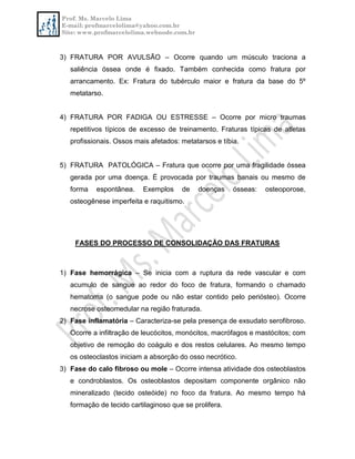 Prof. Ms. Marcelo Lima
E-mail: profmarcelolima@yahoo.com.br
Site: www.profmarcelolima.webnode.com.br
3) FRATURA POR AVULSÃO – Ocorre quando um músculo traciona a
saliência óssea onde é fixado. Também conhecida como fratura por
arrancamento. Ex: Fratura do tubérculo maior e fratura da base do 5º
metatarso.
4) FRATURA POR FADIGA OU ESTRESSE – Ocorre por micro traumas
repetitivos típicos de excesso de treinamento. Fraturas típicas de atletas
profissionais. Ossos mais afetados: metatarsos e tíbia.
5) FRATURA PATOLÓGICA – Fratura que ocorre por uma fragilidade óssea
gerada por uma doença. É provocada por traumas banais ou mesmo de
forma espontânea. Exemplos de doenças ósseas: osteoporose,
osteogênese imperfeita e raquitismo.
FASES DO PROCESSO DE CONSOLIDAÇÃO DAS FRATURAS
1) Fase hemorrágica – Se inicia com a ruptura da rede vascular e com
acumulo de sangue ao redor do foco de fratura, formando o chamado
hematoma (o sangue pode ou não estar contido pelo periósteo). Ocorre
necrose osteomedular na região fraturada.
2) Fase inflamatória – Caracteriza-se pela presença de exsudato serofibroso.
Ocorre a infiltração de leucócitos, monócitos, macrófagos e mastócitos; com
objetivo de remoção do coágulo e dos restos celulares. Ao mesmo tempo
os osteoclastos iniciam a absorção do osso necrótico.
3) Fase do calo fibroso ou mole – Ocorre intensa atividade dos osteoblastos
e condroblastos. Os osteoblastos depositam componente orgânico não
mineralizado (tecido osteóide) no foco da fratura. Ao mesmo tempo há
formação de tecido cartilaginoso que se prolifera.
 