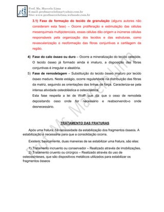 Prof. Ms. Marcelo Lima
E-mail: profmarcelolima@yahoo.com.br
Site: www.profmarcelolima.webnode.com.br
3.1) Fase de formação do tecido de granulação (alguns autores não
consideram esta fase) – Ocorre proliferação e estimulação das células
mesenquimais multipotenciais, essas células dão origem a inúmeras células
responsáveis pela organização dos tecidos e das estruturas, como
revascularização e neoformação das fibras conjuntivas e cartilagem da
região.
4) Fase do calo ósseo ou duro – Ocorre a mineralização do tecido osteóide.
O tecido ósseo já formado ainda é imaturo, a disposição das fibras
conjuntivas é irregular e aleatória.
5) Fase de remodelagem – Substituição do tecido ósseo imaturo por tecido
ósseo maduro. Neste estágio, ocorre regularidade na distribuição das fibras
da matriz, seguindo as orientações das linhas de força. Caracteriza-se pela
intensa atividade osteoblástica e osteoclástica.
Esta fase respeita a lei de Wolff que diz que o osso de remodela
depositando osso onde for necessário e reabsorvendo-o onde
desnecessário.
TRATAMENTO DAS FRATURAS
Após uma fratura, há necessidade da estabilização dos fragmentos ósseos. A
estabilização é necessária para que a consolidação ocorra.
Existem, basicamente, duas maneiras de se estabilizar uma fratura, são elas:
1) Tratamento incruento ou conservador – Realizado através de imobilizações.
2) Tratamento cruento ou cirúrgico – Realizado através do uso de
osteossínteses, que são dispositivos metálicos utilizados para estabilizar os
fragmentos ósseos
 