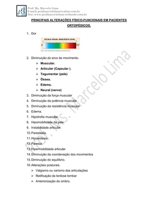 Prof. Ms. Marcelo Lima
E-mail: profmarcelolima@yahoo.com.br
Site: www.profmarcelolima.webnode.com.br
PRINCIPAIS ALTERAÇÕES FÍSICO-FUNCIONAIS EM PACIENTES
ORTOPÉDICOS.
1. Dor
2. Diminuição do arco de movimento.
 Muscular.
 Articular (Capsular ).
 Tegumentar (pele)
 Óssea.
 Edema.
 Neural (nervo)
3. Diminuição da força muscular
4. Diminuição da potência muscular
5. Diminuição da resistência muscular
6. Edema.
7. Hipotrofia muscular.
8. Hipomobilidade da pele.
9. Instabilidade articular.
10.Parestesia.
11.Hipoestesia.
12.Paresia.
13.Hipermobilidade articular
14.Diminuição da coordenação dos movimentos
15.Diminuição do equilíbrio.
16.Alterações posturais.
 Valgismo ou varismo das articulações
 Retificação da lordose lombar
 Anteriorização do ombro.
 