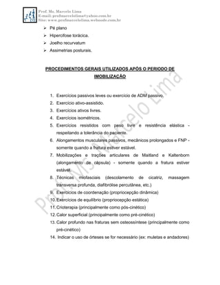 Prof. Ms. Marcelo Lima
E-mail: profmarcelolima@yahoo.com.br
Site: www.profmarcelolima.webnode.com.br
 Pé plano
 Hipercifose torácica.
 Joelho recurvatum
 Assimetrias posturais.
PROCEDIMENTOS GERAIS UTILIZADOS APÓS O PERIODO DE
IMOBILIZAÇÃO
1. Exercícios passivos leves ou exercício de ADM passivo.
2. Exercício ativo-assistido.
3. Exercícios ativos livres.
4. Exercícios isométricos.
5. Exercícios resistidos com peso livre e resistência elástica -
respeitando a tolerância do paciente.
6. Alongamentos musculares passivos, mecânicos prolongados e FNP -
somente quando a fratura estiver estável.
7. Mobilizações e trações articulares de Maitland e Kaltenborn
(alongamento de cápsula) - somente quando a fratura estiver
estável.
8. Técnicas miofasciais (descolamento de cicatriz, massagem
transversa profunda, diafibrólise percutânea, etc.)
9. Exercícios de coordenação (propriocepção dinâmica)
10.Exercícios de equilíbrio (propriocepção estática)
11.Crioterapia (principalmente como pós-cinético)
12.Calor superficial (principalmente como pré-cinético)
13. Calor profundo nas fraturas sem osteossíntese (principalmente como
pré-cinético)
14. Indicar o uso de órteses se for necessário (ex: muletas e andadores)
 
