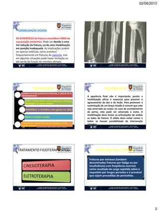 02/08/2013
3
• CONSOLIDAÇÃO VICIOSA
AS SUPERFÍCIES da fratura consolidam FORA da
sua posição anatómica. Pode ser devido a uma
má redução da fratura, ou de uma imobilização
em posição inadequada. As implicações podem
ser apenas estéticas, como acontece
frequentemente em fraturas da clavícula, mas
em algumas situações pode haver limitação ou
até perda da função do membro afetado.
TRATAMENTO
QUANDO HOUVER SUSPEITA DE FRATURA, O ATLETA OU O
TREINADOR DEVE:
Cobrir a lesão aberta com compressas estéreis,
bandagens ou panos limpos;
Imobilizar o membro com gesso ou tala;
Elevar o membro lesado;
Providenciar transporte para o hospital o mais
rápido possível
A aparência final não é importante, porém a
imobilização eficaz é essencial para prevenir o
agravamento da dor e da lesão. Para promover a
sustentação de um braço lesado é comum que este
seja amarrado ao corpo; no caso de acometimento
da perna, esta pode ser amarrada à outra. A
imobilização deve incluir as articulações de ambos
os lados da fratura. O atleta deve evitar comer e
beber se houver possibilidade de intervenção
cirúrgica
TRATAMENTO
TRATAMENTO FISIOTERAPÊUTICO FRATURAS POR ESTRESSE
Fraturas por estresse (também
denominadas fraturas por fadiga ou por
insuficiência) com freqüência ocorrem
como resultado de carga repetida sobre o
esqueleto por longos períodos e é provável
que sejam precedidas de periostites.
 