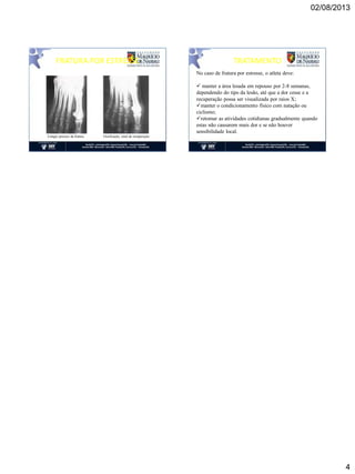 02/08/2013
4
FRATURA POR ESTRESSE
Estágio precoce da fratura Ossificação, sinal de recuperação
TRATAMENTO
No caso de fratura por estresse, o atleta deve:
 manter a área lesada em repouso por 2-8 semanas,
dependendo do tipo da lesão, até que a dor cesse e a
recuperação possa ser visualizada por raios X;
manter o condicionamento físico com natação ou
ciclismo;
retomar as atividades cotidianas gradualmente quando
estas não causarem mais dor e se não houver
sensibilidade local.
 