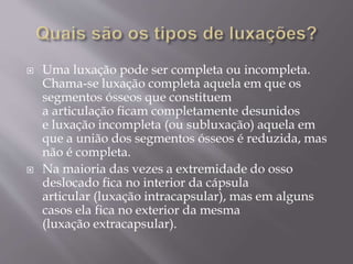  Uma luxação pode ser completa ou incompleta.
Chama-se luxação completa aquela em que os
segmentos ósseos que constituem
a articulação ficam completamente desunidos
e luxação incompleta (ou subluxação) aquela em
que a união dos segmentos ósseos é reduzida, mas
não é completa.
 Na maioria das vezes a extremidade do osso
deslocado fica no interior da cápsula
articular (luxação intracapsular), mas em alguns
casos ela fica no exterior da mesma
(luxação extracapsular).
 