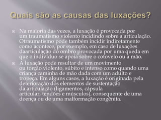  Na maioria das vezes, a luxação é provocada por
um traumatismo violento incidindo sobre a articulação.
Otraumatismo pode também incidir indiretamente
como acontece, por exemplo, em caso de luxações
daarticulação do ombro provocada por uma queda em
que o indivíduo se apoia sobre o cotovelo ou a mão.
 A luxação pode resultar de um movimento
ou torção violento, súbito e intenso como quando uma
criança caminha de mão dada com um adulto e
tropeça. Em alguns casos, a luxação é originada pela
deterioração dos elementos de sustentação
da articulação (ligamentos, cápsula
articular, tendões e músculos), consequente de uma
doença ou de uma malformação congênita.
 