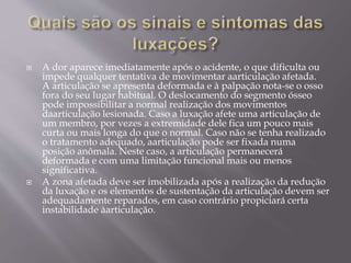  A dor aparece imediatamente após o acidente, o que dificulta ou
impede qualquer tentativa de movimentar aarticulação afetada.
A articulação se apresenta deformada e à palpação nota-se o osso
fora do seu lugar habitual. O deslocamento do segmento ósseo
pode impossibilitar a normal realização dos movimentos
daarticulação lesionada. Caso a luxação afete uma articulação de
um membro, por vezes a extremidade dele fica um pouco mais
curta ou mais longa do que o normal. Caso não se tenha realizado
o tratamento adequado, aarticulação pode ser fixada numa
posição anômala. Neste caso, a articulação permanecerá
deformada e com uma limitação funcional mais ou menos
significativa.
 A zona afetada deve ser imobilizada após a realização da redução
da luxação e os elementos de sustentação da articulação devem ser
adequadamente reparados, em caso contrário propiciará certa
instabilidade àarticulação.
 