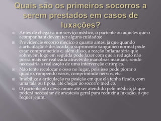  Antes de chegar a um serviço médico, o paciente ou aqueles que o
acompanham devem ter alguns cuidados:
 Providencie socorro médico o quanto antes, já que quando
a articulação é deslocada, o suprimento sanguíneo normal pode
estar comprometido e, além disso, a reação inflamatória que
sobrevém logo em seguida pode fazer com que a redução não
possa mais ser realizada através de manobras manuais, sendo
necessária a realização de uma intervenção cirúrgica.
 Não tente recolocar o osso no lugar, pois isso pode piorar o
quadro, rompendo vasos, comprimindo nervos, etc.
 Imobilize a articulação na posição em que ela tenha ficado, com
uma tala ou tipoia, até chegar ao socorro médico.
 O paciente não deve comer até ser atendido pelo médico, já que
poderá necessitar de anestesia geral para reduzir a luxação, o que
requer jejum.
 