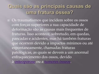  Os traumatismos que incidem sobre os ossos
com forças superiores a sua capacidade de
deformação são as causas mais frequentes de
fraturas. Isso acontece, sobretudo, em quedas,
pancadas e acidentes, mas há também fraturas
que ocorrem devido a impactos mínimos ou até
espontaneamente, chamadas fraturas
patológicas, as quais se devem a um anormal
enfraquecimento dos ossos, devido
à osteoporose ou a tumores ósseos.
 