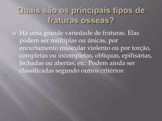  Há uma grande variedade de fraturas. Elas
podem ser múltiplas ou únicas, por
encurtamento muscular violento ou por torção,
completas ou incompletas, oblíquas, epifisárias,
fechadas ou abertas, etc. Podem ainda ser
classificadas segundo outros critérios:
 