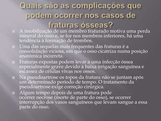  A imobilização de um membro fraturado motiva uma perda
mineral do osso e, se for nos membros inferiores, há uma
tendência à formação de trombos.
 Uma das sequelas mais frequentes das fraturas é a
consolidação viciosa, em que o osso cicatriza numa posição
anatômica incorreta.
 Fraturas expostas podem levar a uma infecção óssea
especialmente grave devido à baixa irrigação sanguínea e
escassez de células vivas nos ossos.
 Na pseudoartrose os topos da fratura não se juntam após
um determinado período de tempo. O tratamento da
pseudoartrose exige correção cirúrgica.
 Algum tempo depois de uma fratura pode
ocorrer necrose (morte de parte do osso), se ocorrer
interrupção dos vasos sanguíneos que levam sangue a essa
parte do osso.
 