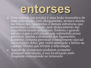  Uma entorse (ou torção) é uma lesão traumática de
uma articulação, com alongamento, arranca mento
ou rotura dos ligamentos e demais estruturas que
sustentam a articulação, sem deslocamento das
superfícies ósseas articulares. Embora o grande
esforço a que a articulação seja submetida possa
provocar apenas a distensão dos ligamentos,
a entorse costuma provocar o rompimento parcial
ou completo deles, por vezes associado a lesões na
cápsula fibrosa que reveste a articulação.
 Apesar de as entorses poderem acometer
qualquer articulação, a sua localização mais
frequente corresponde ao tornozelo.
 