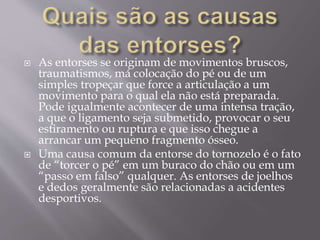  As entorses se originam de movimentos bruscos,
traumatismos, má colocação do pé ou de um
simples tropeçar que force a articulação a um
movimento para o qual ela não está preparada.
Pode igualmente acontecer de uma intensa tração,
a que o ligamento seja submetido, provocar o seu
estiramento ou ruptura e que isso chegue a
arrancar um pequeno fragmento ósseo.
 Uma causa comum da entorse do tornozelo é o fato
de “torcer o pé” em um buraco do chão ou em um
“passo em falso” qualquer. As entorses de joelhos
e dedos geralmente são relacionadas a acidentes
desportivos.
 