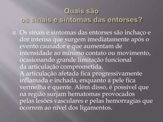  Os sinais e sintomas das entorses são inchaço e
dor intensa que surgem imediatamente após o
evento causador e que aumentam de
intensidade ao mínimo contato ou movimento,
ocasionando grande limitação funcional
da articulação comprometida.
A articulação afetada fica progressivamente
inflamada e inchada, enquanto a pele fica
vermelha e quente. Além disso, é possível que
na região surjam hematomas provocados
pelas lesões vasculares e pelas hemorragias que
ocorrem ao nível dos ligamentos.
 
