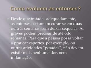  Desde que tratadas adequadamente,
as entorses costumam curar-se em duas
ou três semanas, sem deixar sequelas. As
graves podem precisar de até oito
semanas. Para que a pessoa possa voltar
a praticar esportes, por exemplo, ou
outras atividades “pesadas”, não devem
existir mais nenhuma dor, nem
inflamação.
 