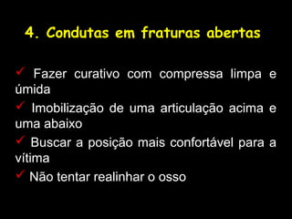 4. Condutas em fraturas abertas
 Fazer curativo com compressa limpa e
úmida
 Imobilização de uma articulação acima e
uma abaixo
 Buscar a posição mais confortável para a
vítima
 Não tentar realinhar o osso
 