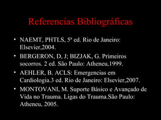 Referencias Bibliográficas
• NAEMT, PHTLS, 5ª ed. Rio de Janeiro:
Elsevier,2004.
• BERGERON, D, J; BIZJAK, G. Primeiros
socorros. 2 ed. São Paulo: Atheneu,1999.
• AEHLER, B. ACLS: Emergencias em
Cardiologia.3 ed. Rio de Janeiro: Elsevier,2007.
• MONTOVANI, M. Suporte Básico e Avançado de
Vida no Trauma. Ligas do Trauma.São Paulo:
Atheneu, 2005.
 
