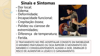 Sinais e Sintomas
- Dor local;
- Edema;
- Deformidade;
- Incapacidade funcional;
- Crepitação óssea;
- Palidez ou cianose de
extremidades;
- Diferença de temperatura;
- Ferida.
O TRATAMENTO NO PRÉ-HOSPITALAR CONSISTE EM IMOBILIZAR
O MEMBRO FRATURADO OU SEJA IMPEDIR O MOVIMENTO DO
MEMBRO E CONSEGUENTEMENTE ALIVIAR A DOR, DIMINUIR O
RISCO DE AUMENTAR A LESÃO E O SANGRAMENTO.
 
