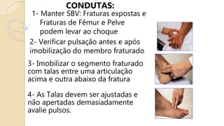 CONDUTAS:
1- Manter SBV: Fraturas expostas e
Fraturas de Fêmur e Pelve
podem levar ao choque
2- Verificar pulsação antes e após
imobilização do membro fraturado
3- Imobilizar o segmento fraturado
com talas entre uma articulação
acima e outra abaixo da fratura
4- As Talas devem ser ajustadas e
não apertadas demasiadamente
avalie pulsos.
 