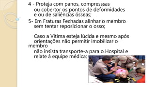 4 - Proteja com panos, compresssas
ou cobertor os pontos de deformidades
e ou de saliências ósseas;
5- Em Fraturas Fechadas alinhar o membro
sem tentar reposicionar o osso;
Caso a Vítima esteja lúcida e mesmo após
orientações não permitir imobilizar o
membro
não insista transporte-a para o Hospital e
relate á equipe médica;
 