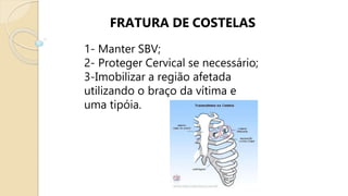 FRATURA DE COSTELAS
1- Manter SBV;
2- Proteger Cervical se necessário;
3-Imobilizar a região afetada
utilizando o braço da vítima e
uma tipóia.
 