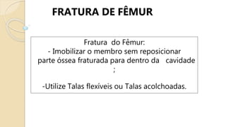 FRATURA DE FÊMUR
Fratura do Fêmur:
- Imobilizar o membro sem reposicionar
parte óssea fraturada para dentro da cavidade
;
-Utilize Talas flexíveis ou Talas acolchoadas.
 