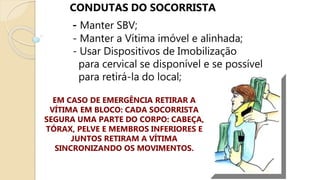 CONDUTAS DO SOCORRISTA
- Manter SBV;
- Manter a Vítima imóvel e alinhada;
- Usar Dispositivos de Imobilização
para cervical se disponível e se possível
para retirá-la do local;
EM CASO DE EMERGÊNCIA RETIRAR A
VÍTIMA EM BLOCO: CADA SOCORRISTA
SEGURA UMA PARTE DO CORPO: CABEÇA,
TÓRAX, PELVE E MEMBROS INFERIORES E
JUNTOS RETIRAM A VÍTIMA
SINCRONIZANDO OS MOVIMENTOS.
 