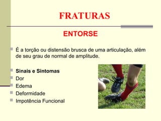 FRATURAS
ENTORSE
 É a torção ou distensão brusca de uma articulação, além
de seu grau de normal de amplitude.
 Sinais e Sintomas
 Dor
 Edema
 Deformidade
 Impotência Funcional
 