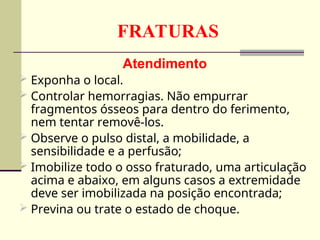 FRATURAS
Atendimento
 Exponha o local.
 Controlar hemorragias. Não empurrar
fragmentos ósseos para dentro do ferimento,
nem tentar removê-los.
 Observe o pulso distal, a mobilidade, a
sensibilidade e a perfusão;
 Imobilize todo o osso fraturado, uma articulação
acima e abaixo, em alguns casos a extremidade
deve ser imobilizada na posição encontrada;
 Previna ou trate o estado de choque.
 