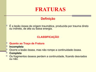 FRATURAS
Definição
 É a lesão óssea de origem traumática, produzida por trauma direto
ou indireto, de alta ou baixa energia.
CLASSIFICAÇÃO
 Quanto ao Traço de Fratura
 Incompleta
 Ocorre a lesão óssea, mas não rompe a continuidade óssea.
 Completa
 Os fragmentos ósseos perdem a continuidade, ficando desviados
ou não.
 