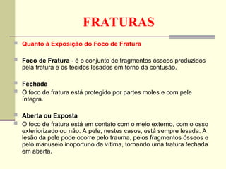FRATURAS
 Quanto à Exposição do Foco de Fratura
 Foco de Fratura - é o conjunto de fragmentos ósseos produzidos
pela fratura e os tecidos lesados em torno da contusão.
 Fechada
 O foco de fratura está protegido por partes moles e com pele
íntegra.
 Aberta ou Exposta
 O foco de fratura está em contato com o meio externo, com o osso
exteriorizado ou não. A pele, nestes casos, está sempre lesada. A
lesão da pele pode ocorre pelo trauma, pelos fragmentos ósseos e
pelo manuseio inoportuno da vítima, tornando uma fratura fechada
em aberta.
 
