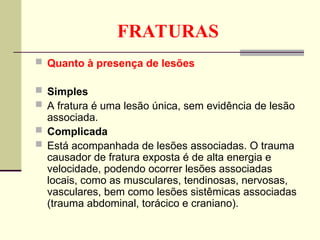 FRATURAS
 Quanto à presença de lesões
 Simples
 A fratura é uma lesão única, sem evidência de lesão
associada.
 Complicada
 Está acompanhada de lesões associadas. O trauma
causador de fratura exposta é de alta energia e
velocidade, podendo ocorrer lesões associadas
locais, como as musculares, tendinosas, nervosas,
vasculares, bem como lesões sistêmicas associadas
(trauma abdominal, torácico e craniano).
 