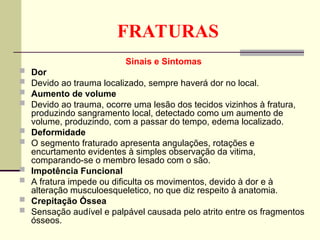 FRATURAS
Sinais e Sintomas
 Dor
 Devido ao trauma localizado, sempre haverá dor no local.
 Aumento de volume
 Devido ao trauma, ocorre uma lesão dos tecidos vizinhos à fratura,
produzindo sangramento local, detectado como um aumento de
volume, produzindo, com a passar do tempo, edema localizado.
 Deformidade
 O segmento fraturado apresenta angulações, rotações e
encurtamento evidentes à simples observação da vitima,
comparando-se o membro lesado com o são.
 Impotência Funcional
 A fratura impede ou dificulta os movimentos, devido à dor e à
alteração musculoesqueletico, no que diz respeito à anatomia.
 Crepitação Óssea
 Sensação audível e palpável causada pelo atrito entre os fragmentos
ósseos.
 