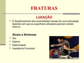 FRATURAS
LUXAÇÃO
 É desalinhamento das extremidades ósseas de uma articulação
fazendo com que as superfícies articulares percam contato
entre si.
Sinais e Sintomas
 Dor
 Edema
 Deformidade
 Impotência Funcional
 