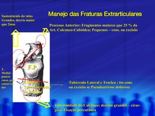 Manejo das Fraturas Extrarticulares Processo Anterior: Fragmentos maiores que 25 % da Art. Calcaneo-Cubóidea; Pequenos – cons. ou excisão Tuberosidade do Calcâneo: desvios grandes – cirur- gico; Fixação percutânea Tubérculo Lateral e Troclea : tto cons. ou excisão se Pseudoartrose dolorosa T. Medial – poucos casos, ger. conserva- dor CORPO,  Tto conservador na maioria Sustentáculo do talus Grandes, desvio maior que 2mm F.P. 