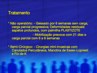 Tratamento * Não operatório: - Gessado por 6 semanas sem carga, carga parcial progressiva; Deformidades residuais: sapatos profundos, com palmilha PLASTIZOTE - Mobilização precoce com 21 dias e carga parcial com 6 a 8 semanas * Semi-Cirúrgico: - Cirurgias mini-invasivas com Canulados Percutâneos, Manobra de Essex-Lopresti e Fio de K 