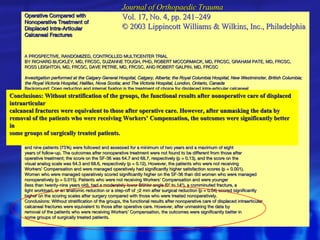 Operative Compared with Nonoperative Treatment of Displaced Intra-Articular Calcaneal Fractures A  PROSPECTIVE, RANDOMIZED, CONTROLLED MULTICENTER TRIAL BY RICHARD BUCKLEY, MD, FRCSC, SUZANNE TOUGH, PHD, ROBERT MCCORMACK, MD, FRCSC, GRAHAM PATE, MD, FRCSC, ROSS LEIGHTON, MD, FRCSC, DAVE PETRIE, MD, FRCSC, AND ROBERT GALPIN, MD, FRCSC Investigation performed at the Calgary General Hospital, Calgary, Alberta; the Royal Columbia Hospital, New Westminster, British Columbia; the Royal Victoria Hospital, Halifax, Nova Scotia; and The Victoria Hospital, London, Ontario, Canada Background: Open reduction and internal fixation is the treatment of choice for displaced intra-articular calcaneal fractures at many orthopaedic trauma centers. The purpose of this study was to determine whether open reduction and internal fixation of displaced intra-articular calcaneal fractures results in better general and diseasespecific health outcomes at two years after the injury compared with those after nonoperative management. Methods: Patients at four trauma centers were randomized to operative or nonoperative care. A standard protocol, involving a lateral approach and rigid internal fixation, was used for operative care. Nonoperative treatment involved no attempt at closed reduction, and the patients were treated only with ice, elevation, and rest. All fractures were classified, and the quality of the reduction was measured. Validated outcome measures included the Short Form-36 (SF-36, a general health survey) and a visual analog scale (a disease-specific scale). Results: Between April 1991 and December 1997, 512 patients with a calcaneal fracture were treated. Of those patients, 424 with 471 displaced intra-articular calcaneal fractures were enrolled in the study. Three hundred and nine patients (73%) were followed and assessed for a minimum of two years and a maximum of eight years of follow-up. The outcomes after nonoperative treatment were not found to be different from those after operative treatment; the score on the SF-36 was 64.7 and 68.7, respectively (p = 0.13), and the score on the visual analog scale was 64.3 and 68.6, respectively (p = 0.12). However, the patients who were not receiving Workers’ Compensation and were managed operatively had significantly higher satisfaction scores (p = 0.001). Women who were managed operatively scored significantly higher on the SF-36 than did women who were managed nonoperatively (p = 0.015). Patients who were not receiving Workers' Compensation and were younger (less than twenty-nine years old), had a moderately lower Böhler angle (0° to 14°), a comminuted fracture, a light workload, or an anatomic reduction or a step-off of  ≤ 2 mm after surgical reduction (p = 0.04) scored significantly higher on the scoring scales after surgery compared with those who were treated nonoperatively. Conclusions: Without stratification of the groups, the functional results after nonoperative care of displaced intraarticular calcaneal fractures were equivalent to those after operative care. However, after unmasking the data by removal of the patients who were receiving Workers’ Compensation, the outcomes were significantly better in some groups of surgically treated patients. Conclusions: Without stratification of the groups, the functional results after nonoperative care of displaced intraarticular calcaneal fractures were equivalent to those after operative care. However, after unmasking the data by removal of the patients who were receiving Workers’ Compensation, the outcomes were significantly better in some groups of surgically treated patients. Journal of Orthopaedic Trauma Vol. 17, No. 4, pp. 241–249 © 2003 Lippincott Williams & Wilkins, Inc., Philadelphia 