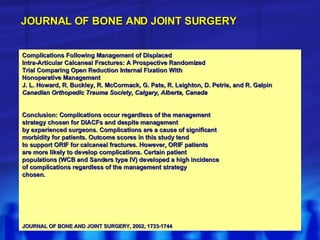 Complications Following Management of Displaced Intra-Articular Calcaneal Fractures: A Prospective Randomized Trial Comparing Open Reduction Internal Fixation With Nonoperative Management J. L. Howard, R. Buckley, R. McCormack, G. Pate, R. Leighton, D. Petrie, and R. Galpin Canadian Orthopedic Trauma Society, Calgary, Alberta, Canada Conclusion: Complications occur regardless of the management strategy chosen for DIACFs and despite management by experienced surgeons. Complications are a cause of significant morbidity for patients. Outcome scores in this study tend to support ORIF for calcaneal fractures. However, ORIF patients are more likely to develop complications. Certain patient populations (WCB and Sanders type IV) developed a high incidence of complications regardless of the management strategy chosen. JOURNAL OF BONE AND JOINT SURGERY, 2002, 1733-1744 JOURNAL OF BONE AND JOINT SURGERY 