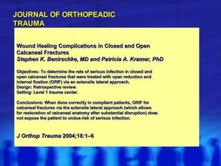 Wound Healing Complications in Closed and Open Calcaneal Fractures Stephen K. Benirschke, MD and Patricia A. Kramer, PhD Objectives: To determine the rate of serious infection in closed and open calcaneal fractures that were treated with open reduction and internal fixation (ORIF) via an extensile lateral approach. Design: Retrospective review. Setting: Level 1 trauma center. Conclusions: When done correctly in compliant patients, ORIF for calcaneal fractures via the extensile lateral approach (which allows for restoration of calcaneal anatomy after substantial disruption) does not expose the patient to undue risk of serious infection. J Orthop Trauma  2004;18:1–6 JOURNAL OF ORTHOPEADIC TRAUMA 