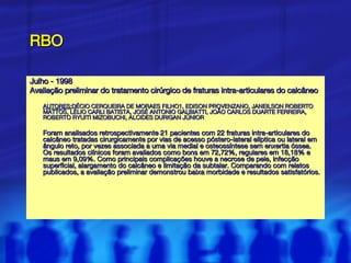 RBO Julho - 1998  Avaliação preliminar do tratamento cirúrgico de fraturas intra-articulares do calcâneo AUTORES: DÉCIO CERQUEIRA DE MORAES FILHO1, EDISON PROVENZANO, JANEILSON ROBERTO MATTOS, LÉLIO CARLI BATISTA, JOSÉ ANTONIO GALBIATTI, JOÃO CARLOS DUARTE FERREIRA, ROBERTO RYUITI MIZOBUCHI, ALCIDES DURIGAN JÚNIOR Foram analisados retrospectivamente 21 pacientes com 22 fraturas intra-articulares do calcâneo tratadas cirurgicamente por vias de acesso póstero-lateral elíptica ou lateral em ângulo reto, por vezes associada a uma via medial e osteossíntese sem enxertia óssea. Os resultados clínicos foram avaliados como bons em 72,72%, regulares em 18,18% e maus em 9,09%. Como principais complicações houve a necrose de pele, infecção superficial, alargamento do calcâneo e limitação da subtalar. Comparando com relatos publicados, a avaliação preliminar demonstrou baixa morbidade e resultados satisfatórios.  