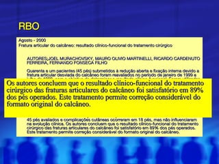 RBO Agosto - 2000  Fratura articular do calcâneo: resultado clínico-funcional do tratamento cirúrgico AUTORES : JOEL MURACHOVSKY, MAURO OLIVIO MARTINELLI, RICARDO CARDENUTO FERREIRA, FERNANDO FONSECA FILHO Quarenta e um pacientes (45 pés) submetidos à redução aberta e fixação interna devido a fratura articular desviada do calcâneo foram reavaliados no período de janeiro de 1999 a julho de 1999, com o objetivo de determinar o resultado clínico-funcional. Foram utilizadas como variáveis a escala funcional da American Orthopaedic Foot and Ankle Society (AOFAS), a satisfação do paciente com o resultado do tratamento, a presença de dor residual, o grau de correção do formato do calcâneo – avaliado pelos ângulos de Böhler, Gissane, calcâneo-solo e declinação do tálus pré e pós-operatório – e a amplitude de movimentação da articulação subtalar. O tempo médio de seguimento foi de 54 meses. Segundo a escala funcional da AOFAS, se obteve pontuação média de 84,7 pontos. Trinta e sete pacientes estavam satisfeitos com os resultados do tratamento. Dor residual no seio do tarso foi a principal queixa pós-operatória, presente em 62,2% dos pés. Limitação de mais de 50% da movimentação da articulação subtalar foi observada em 70,2% dos 45 pés avaliados e complicações cutâneas ocorreram em 18 pés, mas não influenciaram na evolução clínica. Os autores concluem que o resultado clínico-funcional do tratamento cirúrgico das fraturas articulares do calcâneo foi satisfatório em 89% dos pés operados. Este tratamento permite correção considerável do formato original do calcâneo.  Os autores concluem que o resultado clínico-funcional do tratamento cirúrgico das fraturas articulares do calcâneo foi satisfatório em 89% dos pés operados. Este tratamento permite correção considerável do formato original do calcâneo.  