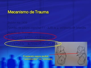 Mecanismo de Trauma Bohler em 1930 Quedas de altura superior ( 1 - 2,40 m ),  acidentes de trânsito Posição do Retropé: EVERSÃO INVERSÃO EXTRARTICULARES INTRARTICULARES Fragmento supero medial “ sustentacular” ou “constante 